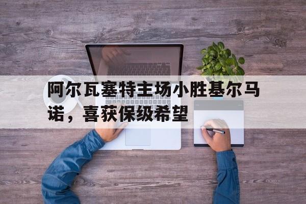 阿尔瓦塞特主场小胜基尔马诺，喜获保级希望的简单介绍